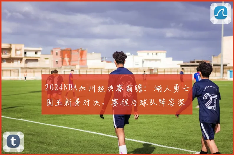 2024NBA加州经典赛前瞻：湖人勇士国王新秀对决，赛程与球队阵容深度解析