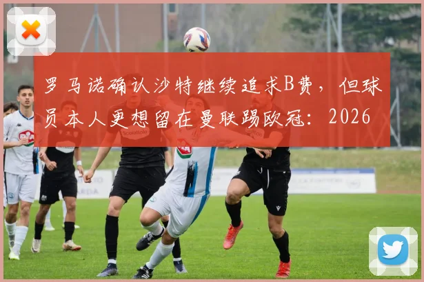 罗马诺确认沙特继续追求B费，但球员本人更想留在曼联踢欧冠：2026赛季最新转会进展与分析