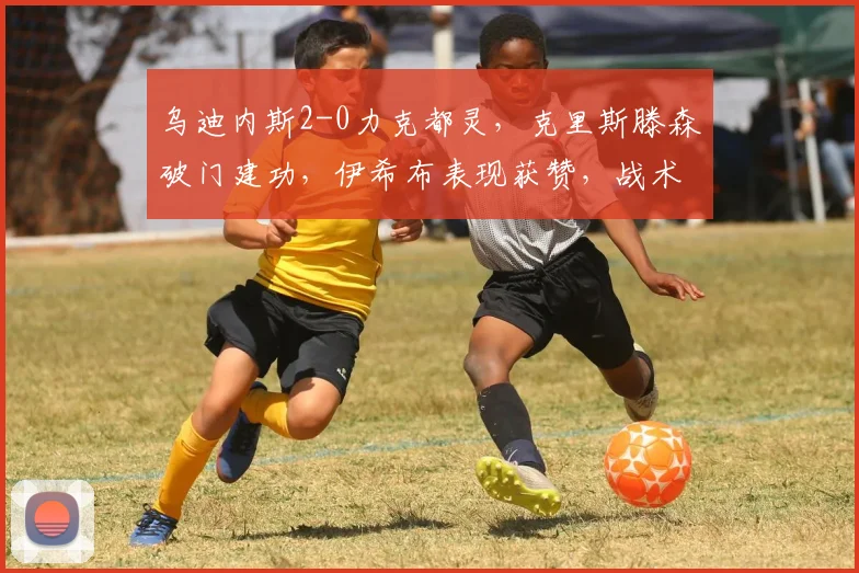 乌迪内斯2-0力克都灵，克里斯滕森破门建功，伊希布表现获赞，战术解析看这里