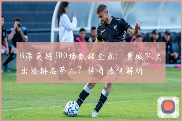 B席英超300场数据全览：曼城队史出场排名第几？传奇地位解析
