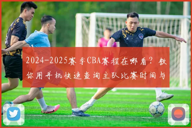 2024-2025赛季CBA赛程在哪看？教你用手机快速查询主队比赛时间与对阵安排