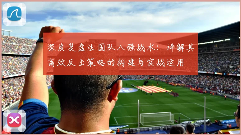 深度复盘法国队八强战术：详解其高效反击策略的构建与实战运用