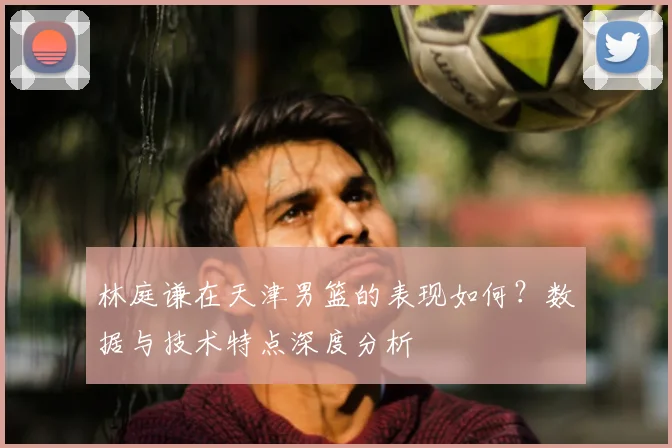 林庭谦在天津男篮的表现如何？数据与技术特点深度分析