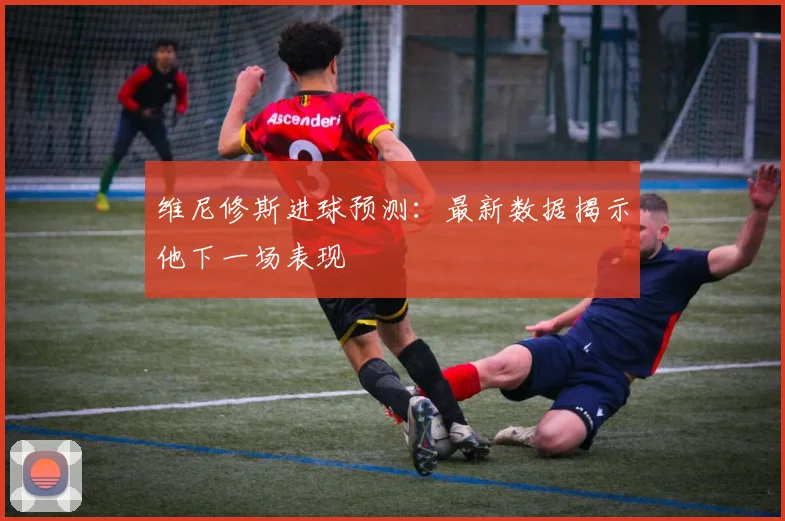 维尼修斯进球预测：最新数据揭示他下一场表现