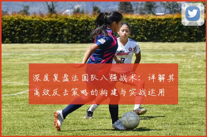 深度复盘法国队八强战术：详解其高效反击策略的构建与实战运用