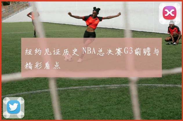纽约见证历史 NBA总决赛G3前瞻与精彩看点