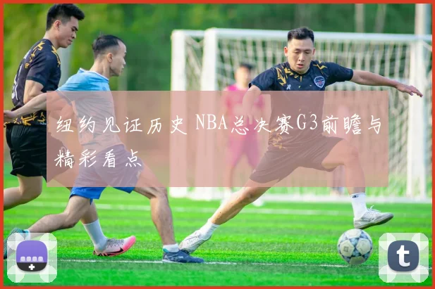纽约见证历史 NBA总决赛G3前瞻与精彩看点