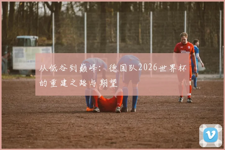 从低谷到巅峰：德国队2026世界杯的重建之路与期望