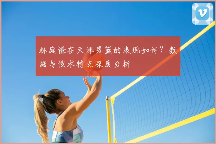 林庭谦在天津男篮的表现如何？数据与技术特点深度分析