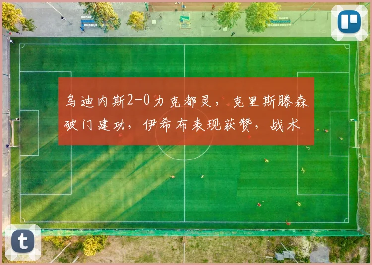 乌迪内斯2-0力克都灵，克里斯滕森破门建功，伊希布表现获赞，战术解析看这里