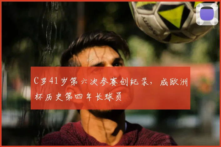 C罗41岁第六次参赛创纪录,成欧洲杯历史第四年长球员