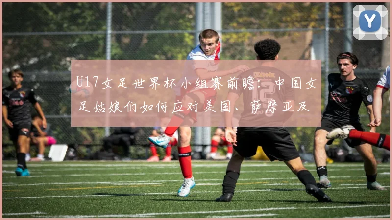 U17女足世界杯小组赛前瞻：中国女足姑娘们如何应对美国、萨摩亚及非洲劲旅的挑战？出线前景深度解析